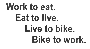 Work to eat, eat to live, 
live to bike, bike to work.